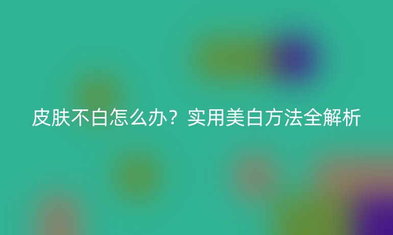 皮膚不白怎么辦？實用美白方法全解析
