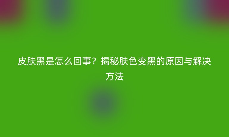 皮膚黑是怎么回事？揭秘膚色變黑的原因與解決方法