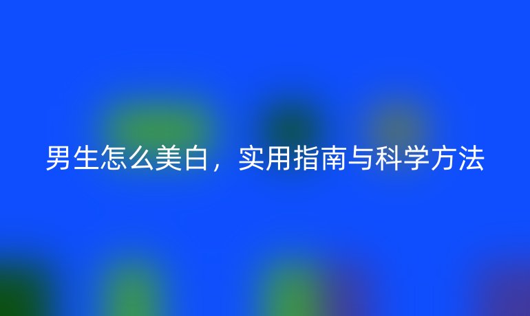 男生怎么美白，實用指南與科學(xué)方法
