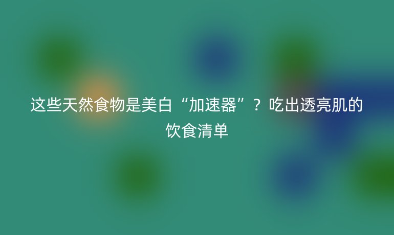 這些天然食物是美白“加速器”？吃出透亮肌的飲食清單