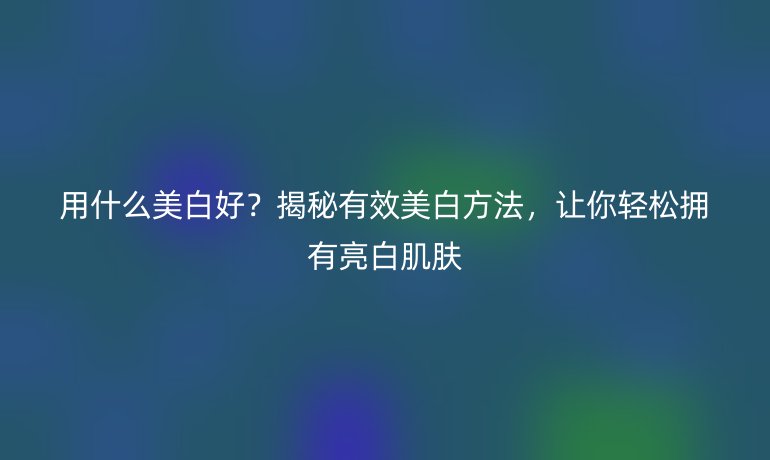 用什么美白好？揭秘有效美白方法，讓你輕松擁有亮白肌膚