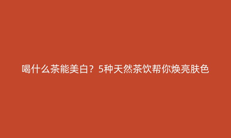 喝什么茶能美白？5種天然茶飲幫你煥亮膚色