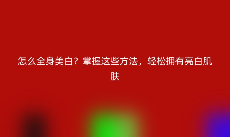 怎么全身美白？掌握這些方法，輕松擁有亮白肌膚