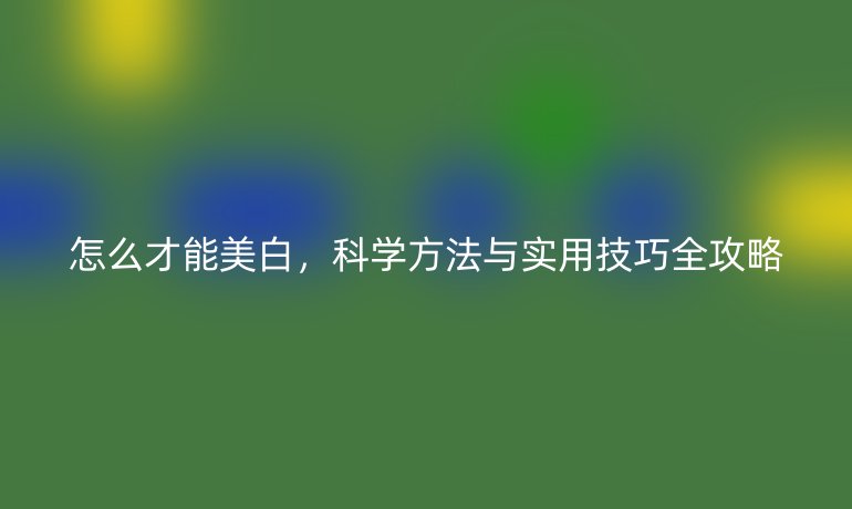 怎么才能美白，科學(xué)方法與實用技巧全攻略