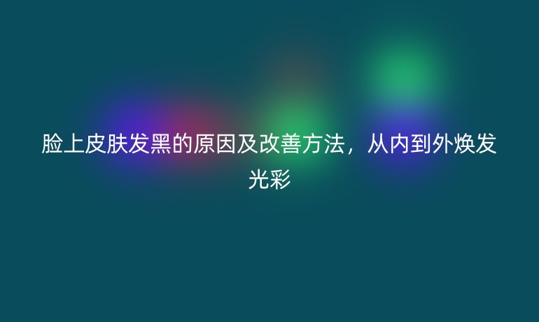 臉上皮膚發(fā)黑的原因及改善方法，從內(nèi)到外煥發(fā)光彩