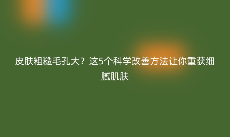 皮膚粗糙毛孔大？這5個科學改善方法讓你重獲細膩肌膚