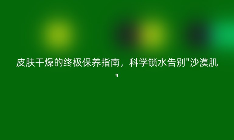 皮膚干燥的終極保養(yǎng)指南，科學鎖水告別