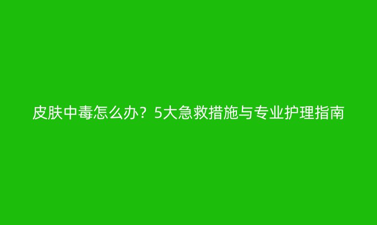 皮膚中毒怎么辦？5大急救措施與專(zhuān)業(yè)護(hù)理指南