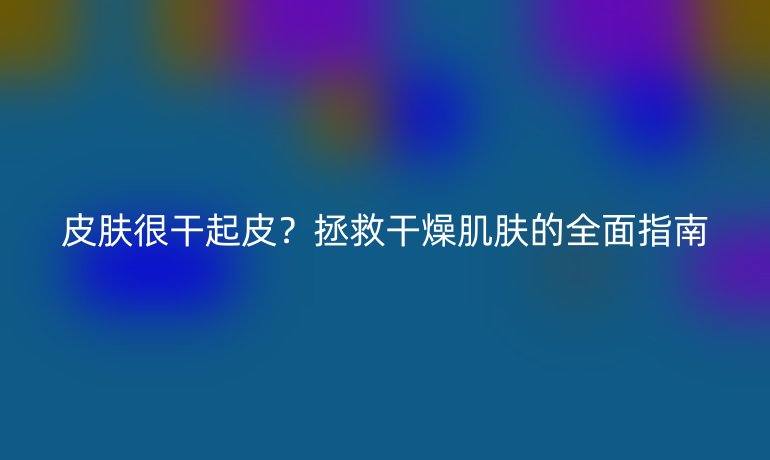皮膚很干起皮？拯救干燥肌膚的全面指南