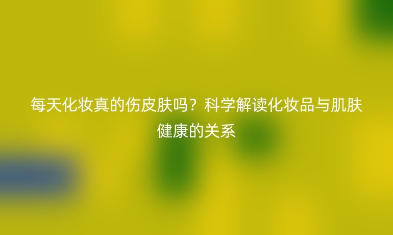 每天化妝真的傷皮膚嗎？科學解讀化妝品與肌膚健康的關系