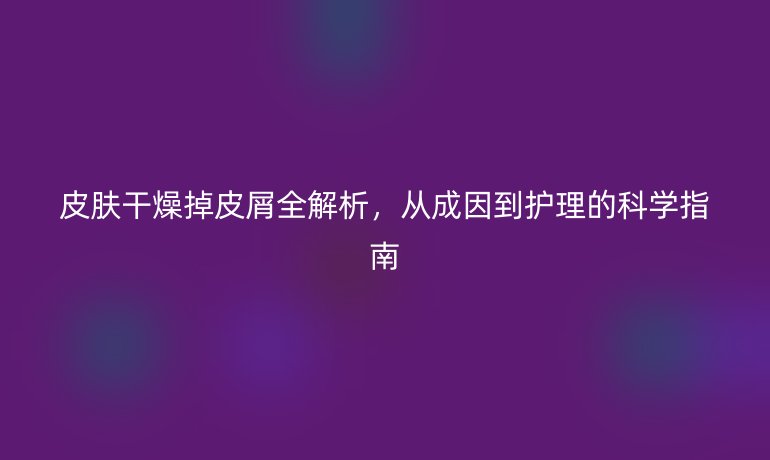 皮膚干燥掉皮屑全解析，從成因到護(hù)理的科學(xué)指南