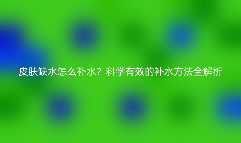 皮膚缺水怎么補(bǔ)水？科學(xué)有效的補(bǔ)水方法全解析