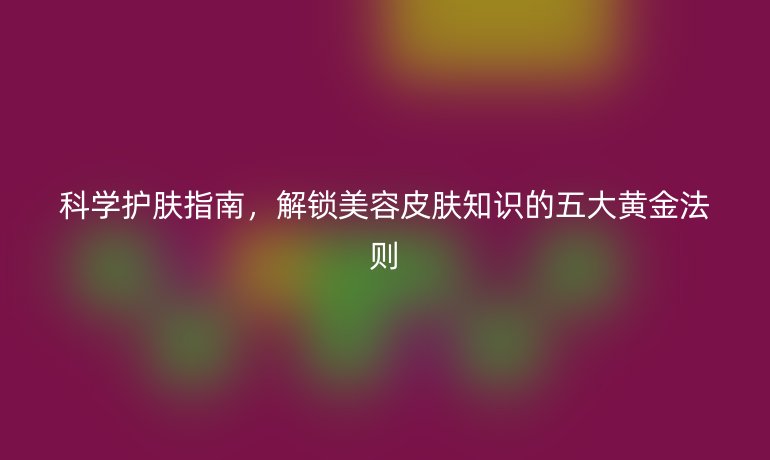 科學護膚指南，解鎖美容皮膚知識的五大黃金法則