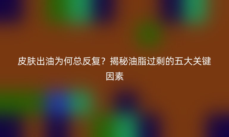 皮膚出油為何總反復(fù)？揭秘油脂過剩的五大關(guān)鍵因素