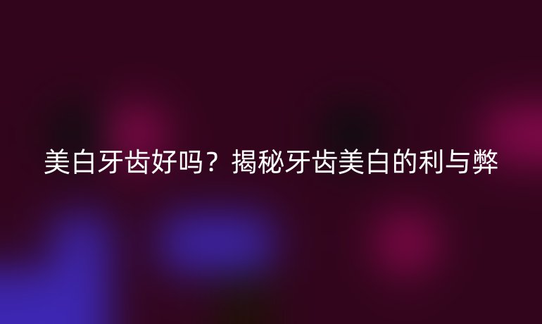 美白牙齒好嗎？揭秘牙齒美白的利與弊