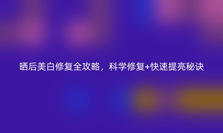 曬后美白修復全攻略，科學修復+快速提亮秘訣