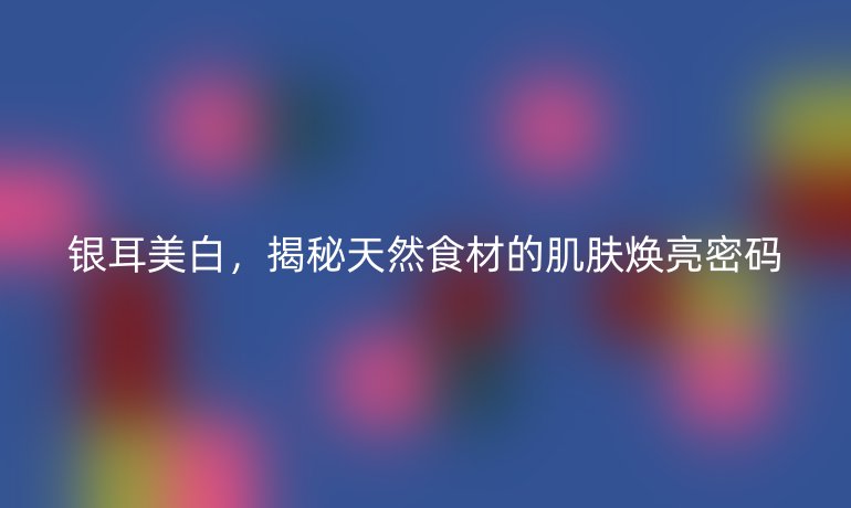 銀耳美白，揭秘天然食材的肌膚煥亮密碼