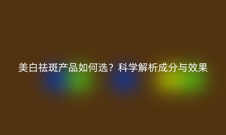 美白祛斑產(chǎn)品如何選？科學解析成分與效果
