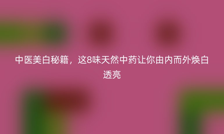 中醫(yī)美白秘籍，這8味天然中藥讓你由內(nèi)而外煥白透亮