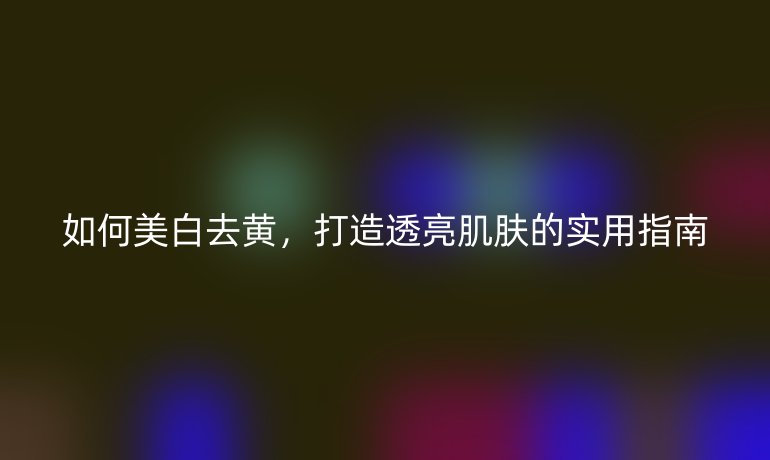 如何美白去黃，打造透亮肌膚的實用指南