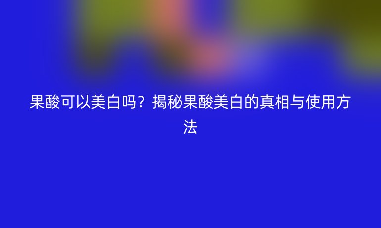 果酸可以美白嗎？揭秘果酸美白的真相與使用方法