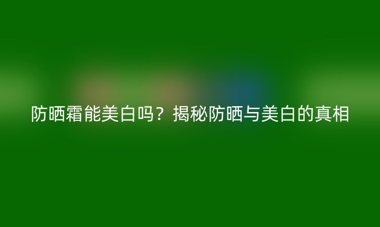 防曬霜能美白嗎？揭秘防曬與美白的真相