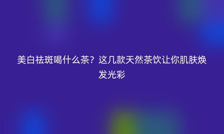 美白祛斑喝什么茶？這幾款天然茶飲讓你肌膚煥發(fā)光彩