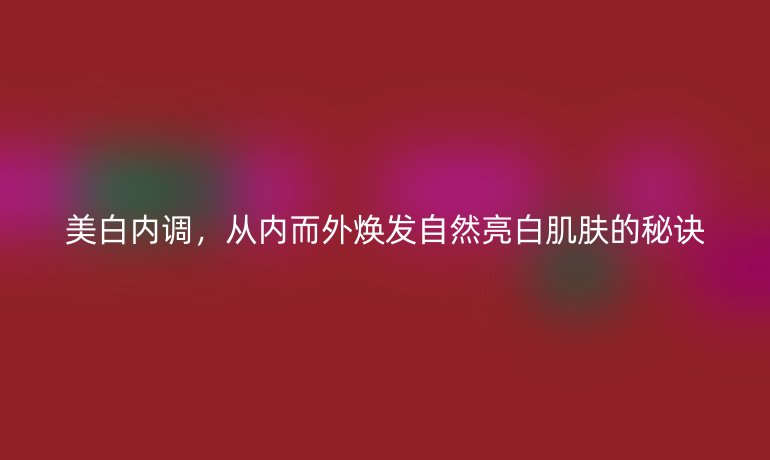 美白內調，從內而外煥發(fā)自然亮白肌膚的秘訣