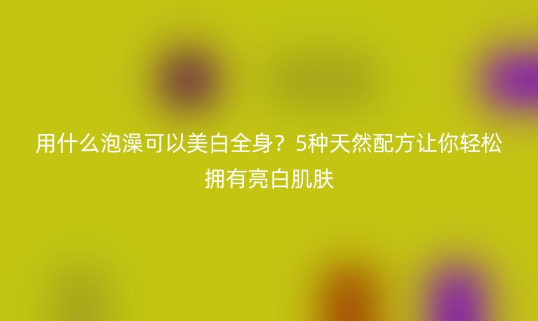 用什么泡澡可以美白全身？5種天然配方讓你輕松擁有亮白肌膚