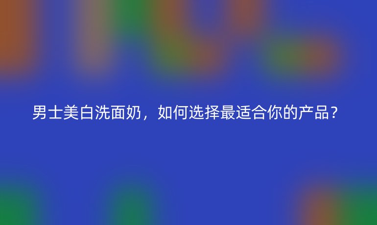 男士美白洗面奶，如何選擇最適合你的產(chǎn)品？