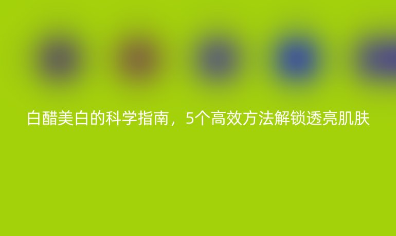 白醋美白的科學(xué)指南，5個高效方法解鎖透亮肌膚