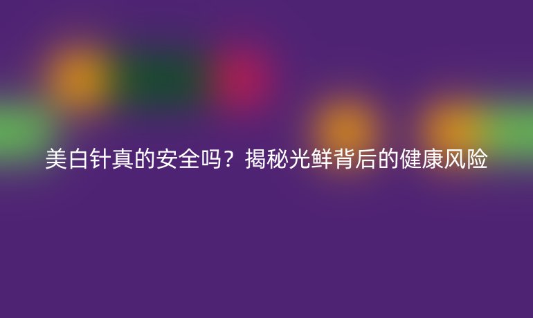 美白針真的安全嗎？揭秘光鮮背后的健康風(fēng)險(xiǎn)