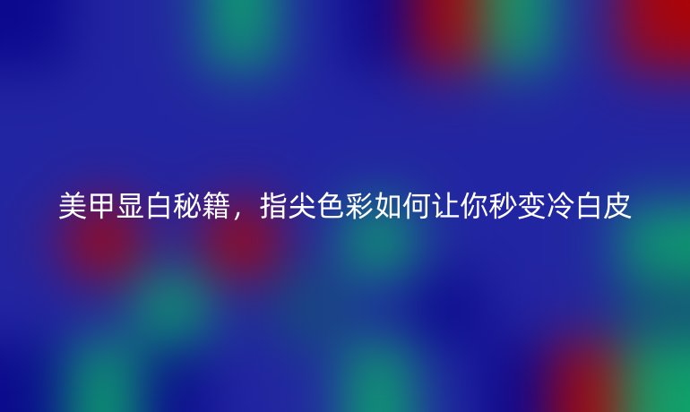 美甲顯白秘籍，指尖色彩如何讓你秒變冷白皮