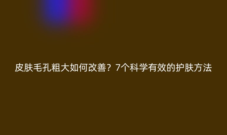 皮膚毛孔粗大如何改善？7個(gè)科學(xué)有效的護(hù)膚方法