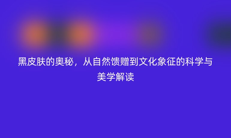黑皮膚的奧秘，從自然饋贈(zèng)到文化象征的科學(xué)與美學(xué)解讀
