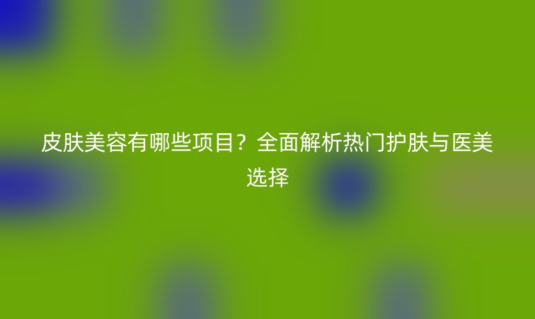 皮膚美容有哪些項(xiàng)目?全面解析熱門護(hù)膚與醫(yī)美選擇