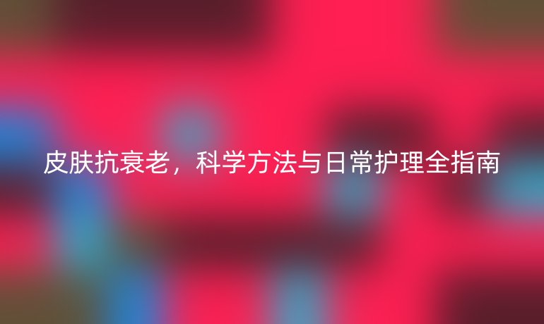 皮膚抗衰老,科學(xué)方法與日常護(hù)理全指南
