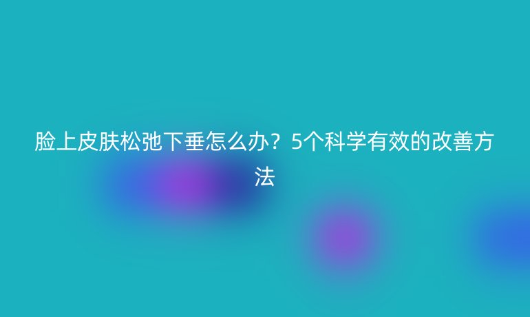 臉上皮膚松弛下垂怎么辦?5個科學(xué)有效的改善方法