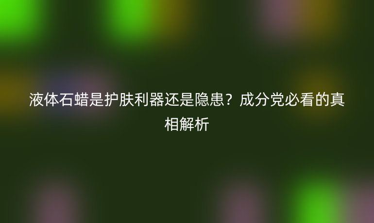 液體石蠟是護(hù)膚利器還是隱患？成分黨必看的真相解析