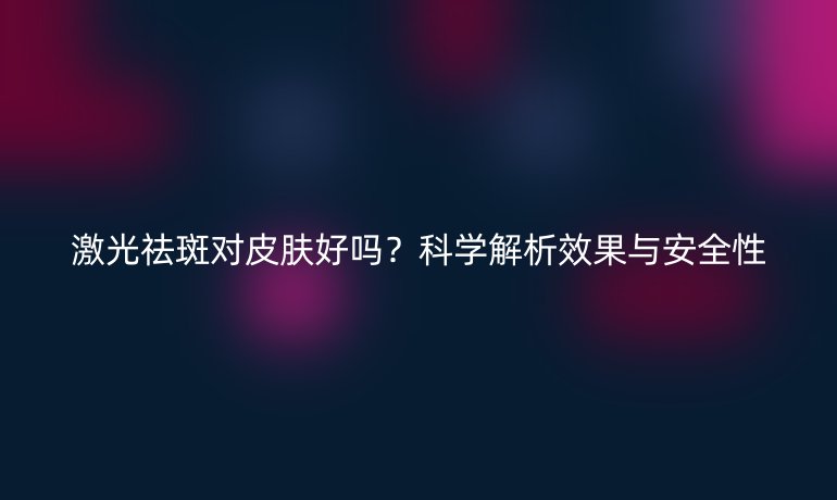 激光祛斑對皮膚好嗎？科學(xué)解析效果與安全性