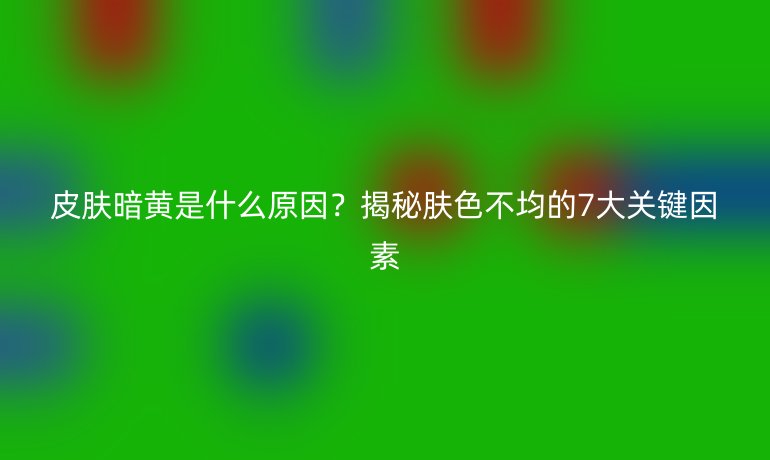 皮膚暗黃是什么原因？揭秘膚色不均的7大關(guān)鍵因素
