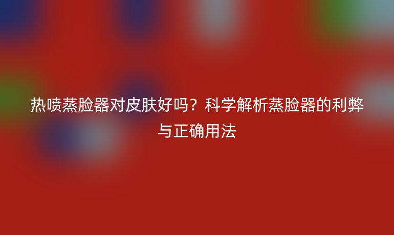 熱噴蒸臉器對皮膚好嗎？科學解析蒸臉器的利弊與正確用法