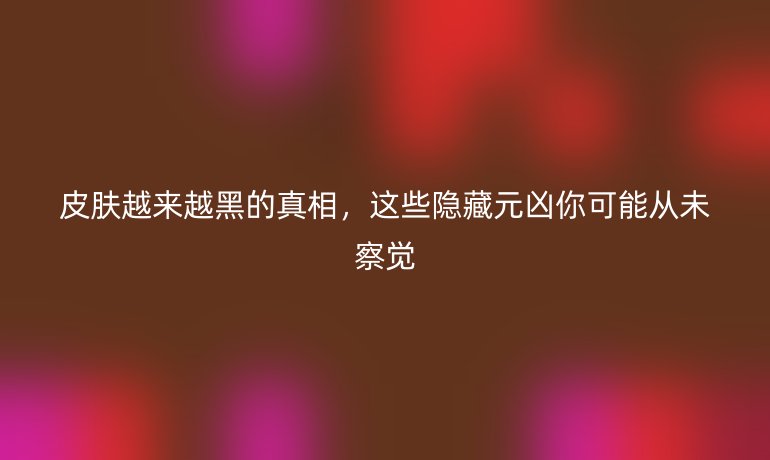 皮膚越來越黑的真相，這些隱藏元兇你可能從未察覺