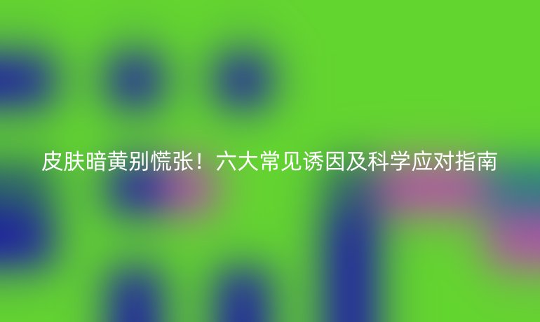 皮膚暗黃別慌張！六大常見誘因及科學(xué)應(yīng)對指南