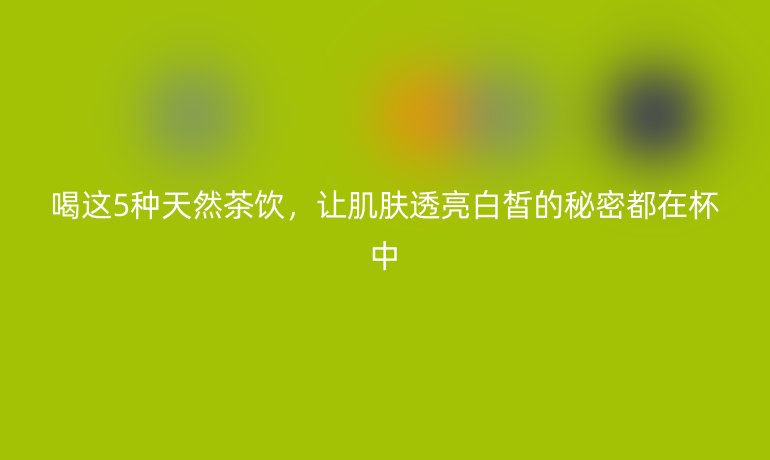 喝這5種天然茶飲，讓肌膚透亮白皙的秘密都在杯中