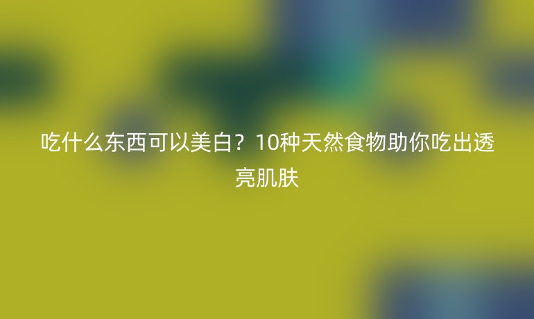吃什么東西可以美白？10種天然食物助你吃出透亮肌膚