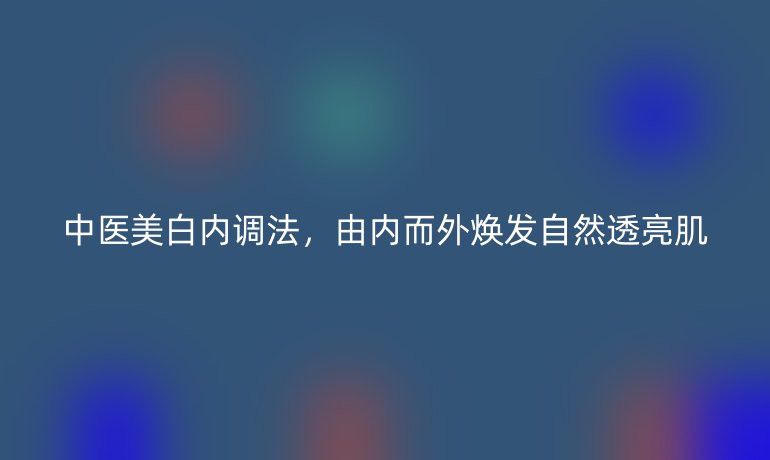 中醫(yī)美白內調法，由內而外煥發(fā)自然透亮肌