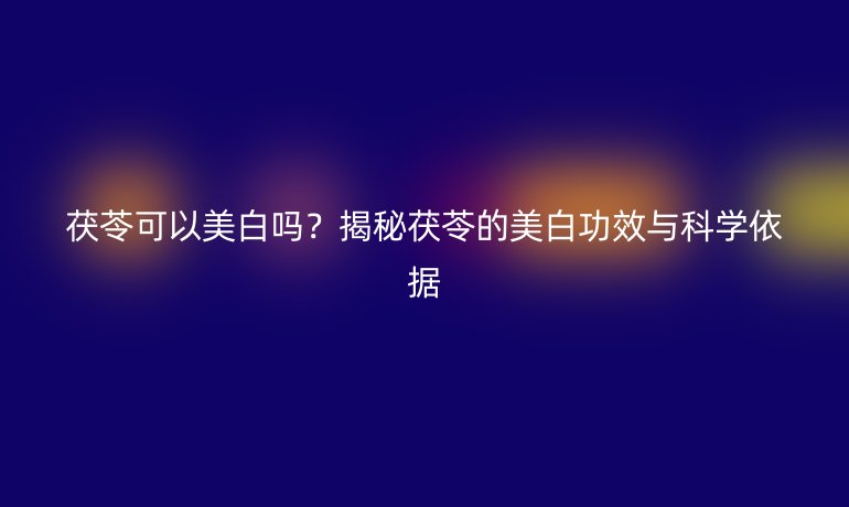 茯苓可以美白嗎？揭秘茯苓的美白功效與科學(xué)依據(jù)