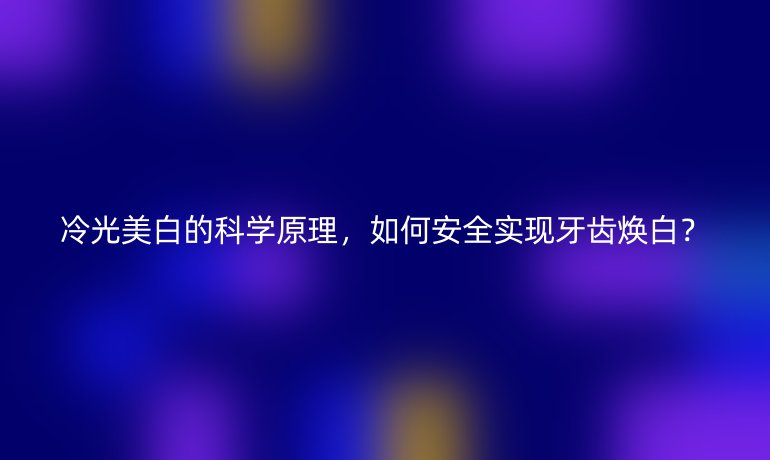 冷光美白的科學(xué)原理，如何安全實(shí)現(xiàn)牙齒煥白？