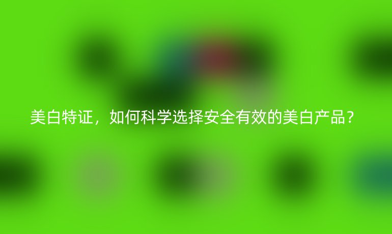 美白特證，如何科學(xué)選擇安全有效的美白產(chǎn)品？